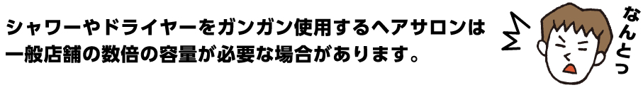 シャワーやドライヤーをガンガン使用するヘアサロンは一般店舗の数倍の容量が必要な場合があります。