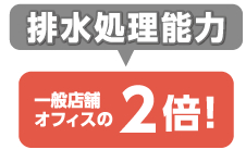 排水処理能力：一般店舗オフィスの2倍！