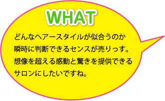 WHAT：どんなヘアースタイルが似合うのか瞬時に判断できるセンスが売りっす。想像を超える感動と驚きを提供できるサロンにしたいですね