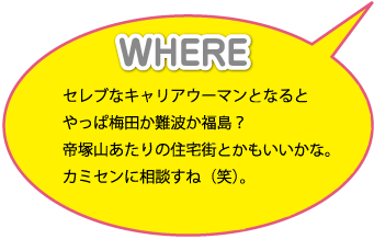 WHERE：セレブなキャリアウーマンとなるとやっぱ梅田か難波か福島？帝塚山あたりの住宅街とかもいいかな。カミセンに相談すね（笑）。