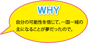 WHY：自分の可能性を信じて、一国一城の主になることが夢だったので。