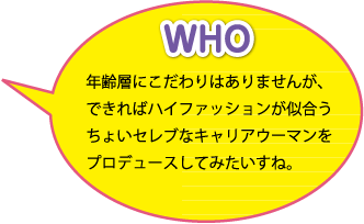 WHO：年齢層にこだわりはありませんが、できればハイファッションが似合うちょいセレブなキャリアウーマンをプロデュースしてみたいですね。