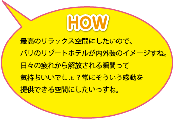 HOW：最高のリラックス空間にしたいので、バリのリゾートホテルが内外装のイメージすね。日々の疲れから解放される瞬間って気持ちいいでしょ？常にそういう感動を提供できる空間にしたいっすね。