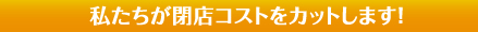 私たちが閉店コストをカットします！