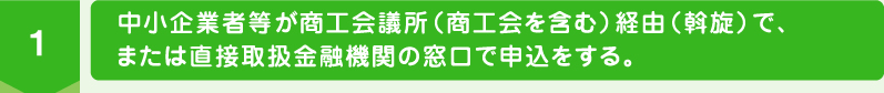 中小企業者等が商工会議所（商工会を含む）経由（斡旋）で、または直接取扱金融機関の窓口で申込をする。