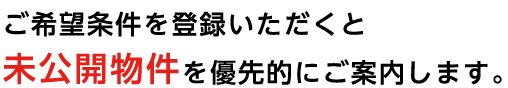 ご希望条件を登録いただくと未公開物件を優先的にご案内します。